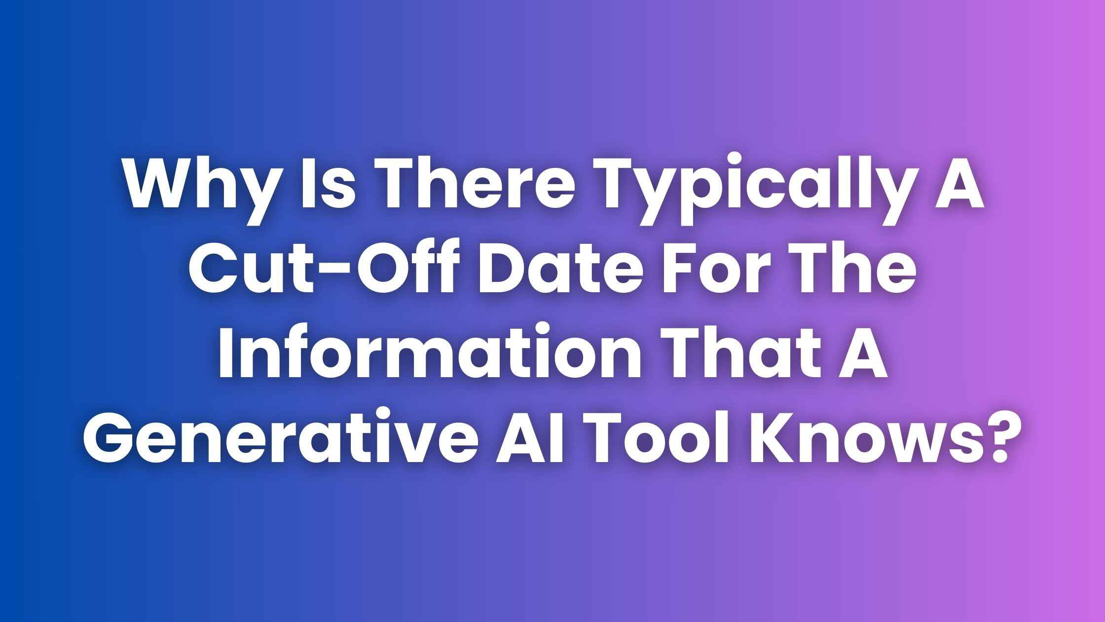 Why Is There Typically A Cut-Off Date For The Information That A Generative AI Tool Knows?