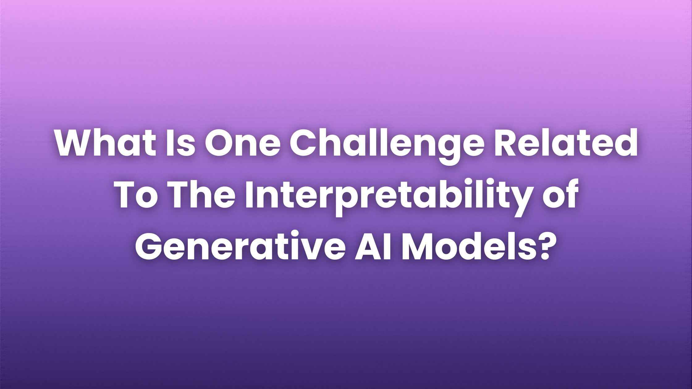 What is One Challenge Related to the Interpretability of Generative AI Models?